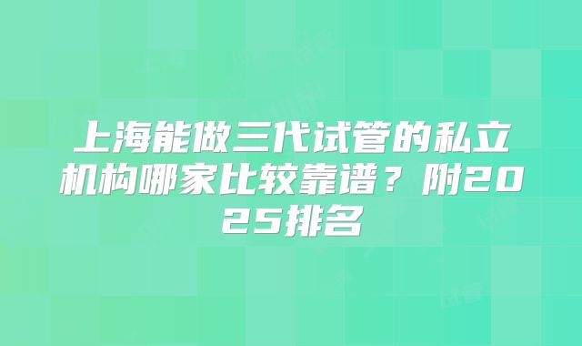 上海能做三代试管的私立机构哪家比较靠谱?附2025排名