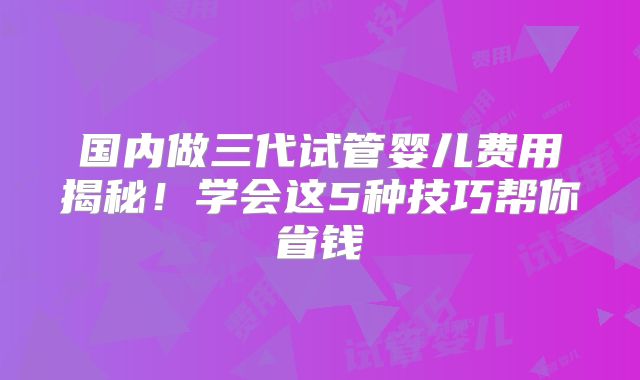 国内做三代试管婴儿费用揭秘!学会这5种技巧帮你省钱