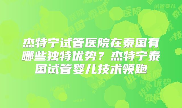 杰特宁试管医院在泰国有哪些独特优势？杰特宁泰国试管婴儿技术领跑