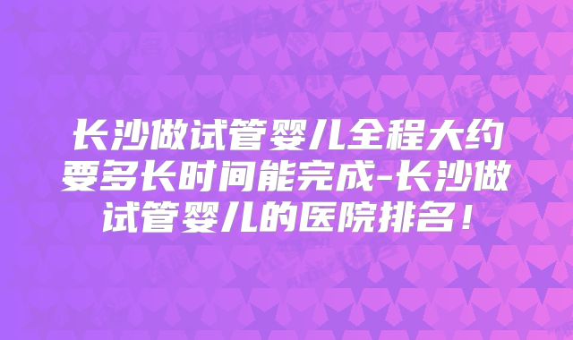 长沙做试管婴儿全程大约要多长时间能完成-长沙做试管婴儿的医院排名！