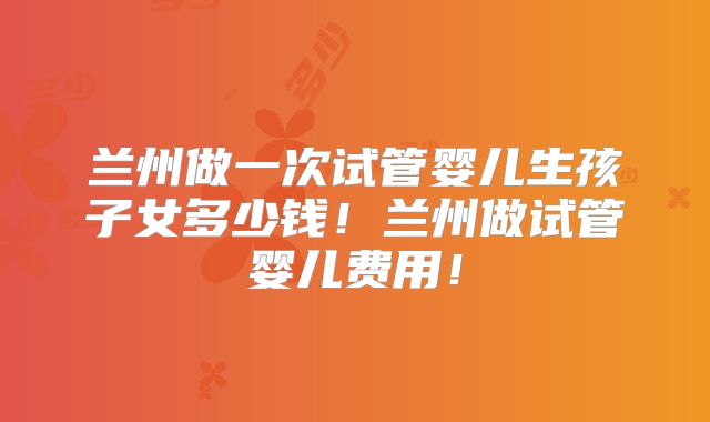兰州做一次试管婴儿生孩子女多少钱!兰州做试管婴儿费用!