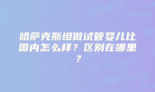 哈萨克斯坦做试管婴儿比国内怎么样？区别在哪里？