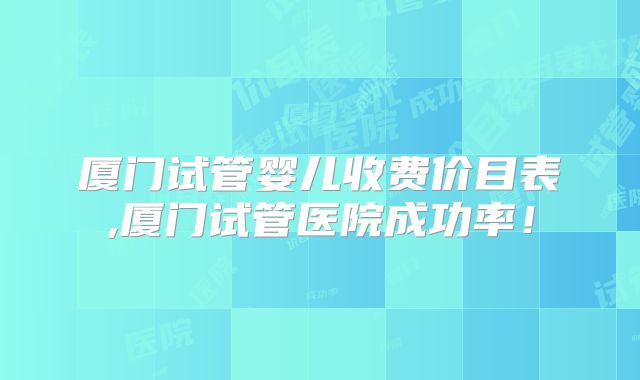 厦门试管婴儿收费价目表,厦门试管医院成功率！