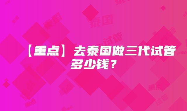 【重点】去泰国做三代试管多少钱？