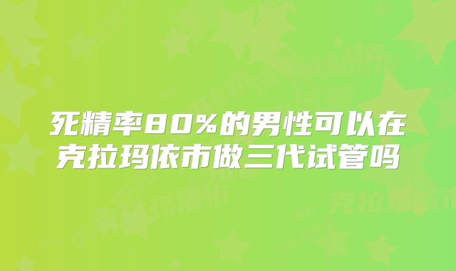 死精率80%的男性可以在克拉玛依市做三代试管吗