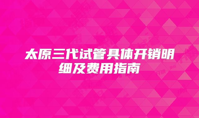 太原三代试管具体开销明细及费用指南