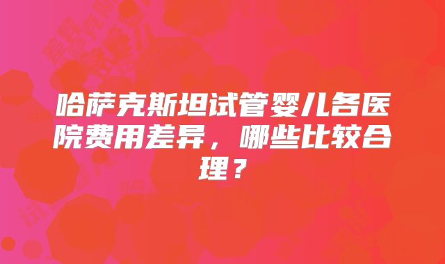 哈萨克斯坦试管婴儿各医院费用差异，哪些比较合理？