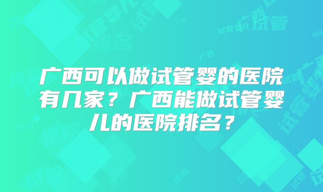 广西可以做试管婴的医院有几家?广西能做试管婴儿的医院排名?