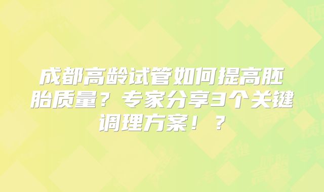 成都高龄试管如何提高胚胎质量？专家分享3个关键调理方案！？