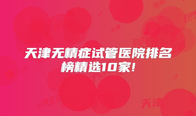 天津无精症试管医院排名榜精选10家!