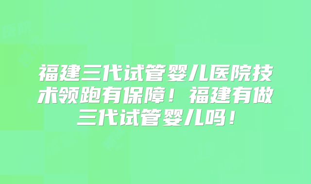 福建三代试管婴儿医院技术领跑有保障!福建有做三代试管婴儿吗!