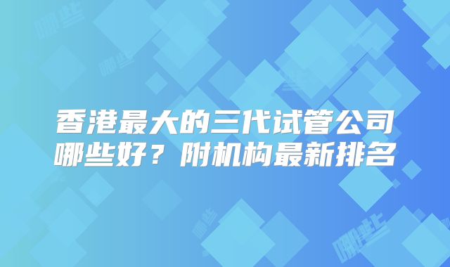 香港最大的三代试管公司哪些好?附机构最新排名