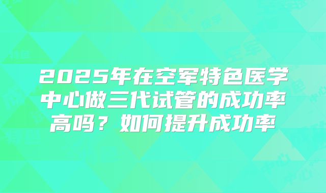 2025年在空军特色医学中心做三代试管的成功率高吗？如何提升成功率