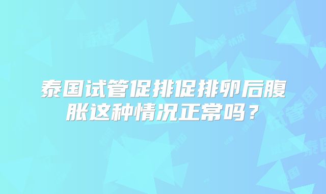 泰国试管促排促排卵后腹胀这种情况正常吗？