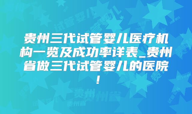 贵州三代试管婴儿医疗机构一览及成功率详表_贵州省做三代试管婴儿的医院！