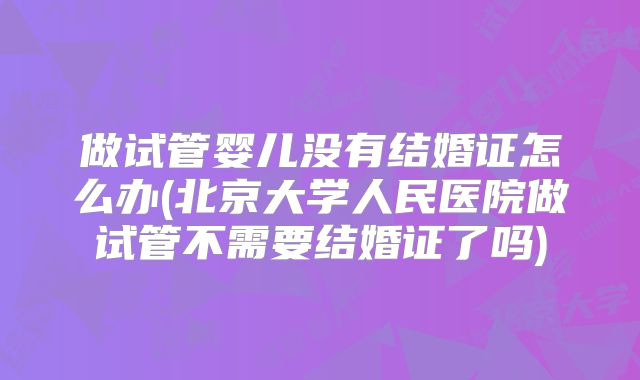 做试管婴儿没有结婚证怎么办(北京大学人民医院做试管不需要结婚证了吗)