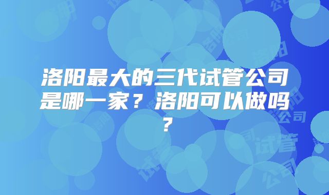 洛阳最大的三代试管公司是哪一家？洛阳可以做吗？