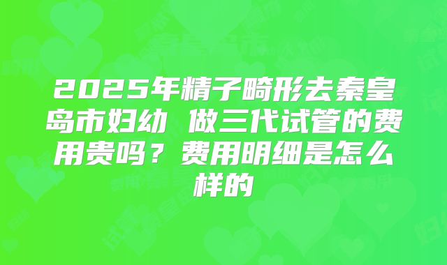 2025年精子畸形去秦皇岛市妇幼 做三代试管的费用贵吗?费用明细是怎么样的