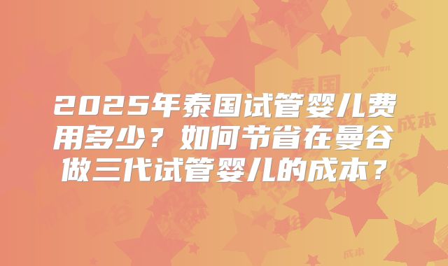 2025年泰国试管婴儿费用多少?如何节省在曼谷做三代试管婴儿的成本?