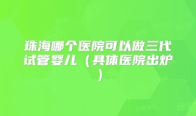 珠海哪个医院可以做三代试管婴儿(具体医院出炉)