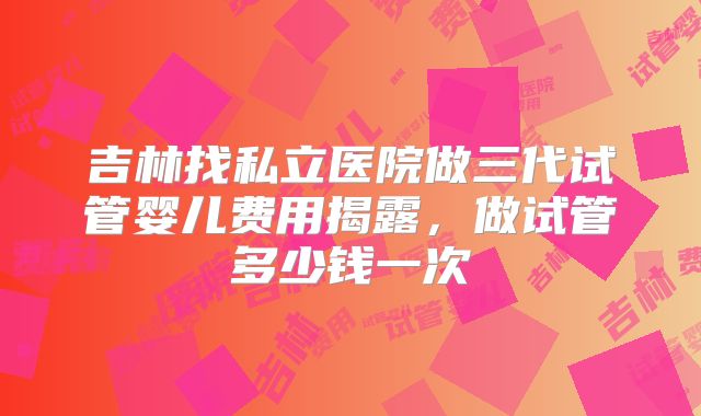 吉林找私立医院做三代试管婴儿费用揭露，做试管多少钱一次