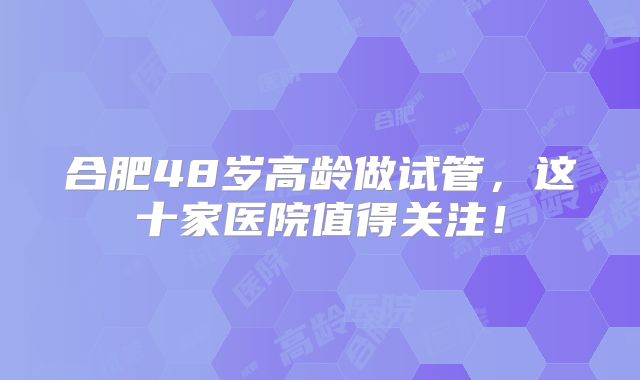 合肥48岁高龄做试管，这十家医院值得关注！