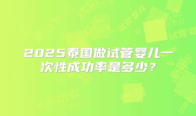 2025泰国做试管婴儿一次性成功率是多少?