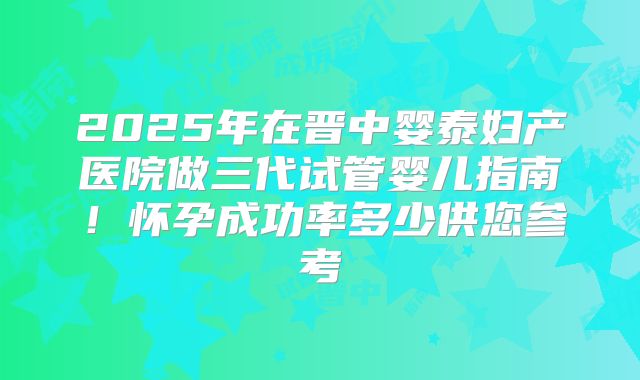 2025年在晋中婴泰妇产医院做三代试管婴儿指南！怀孕成功率多少供您参考