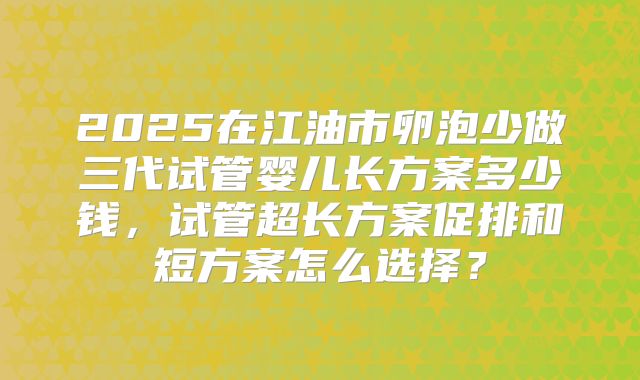 2025在江油市卵泡少做三代试管婴儿长方案多少钱，试管超长方案促排和短方案怎么选择？