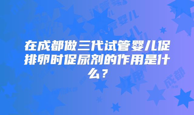 在成都做三代试管婴儿促排卵时促尿剂的作用是什么?