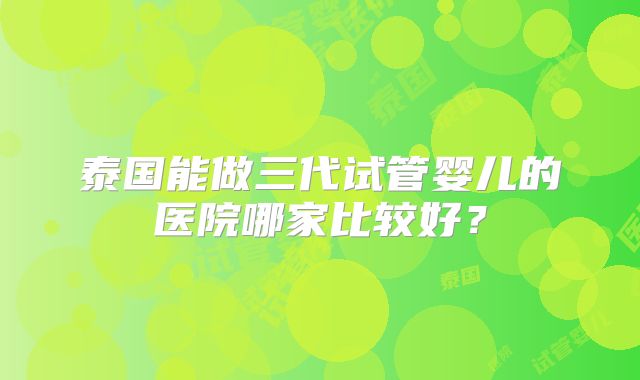 泰国能做三代试管婴儿的医院哪家比较好?