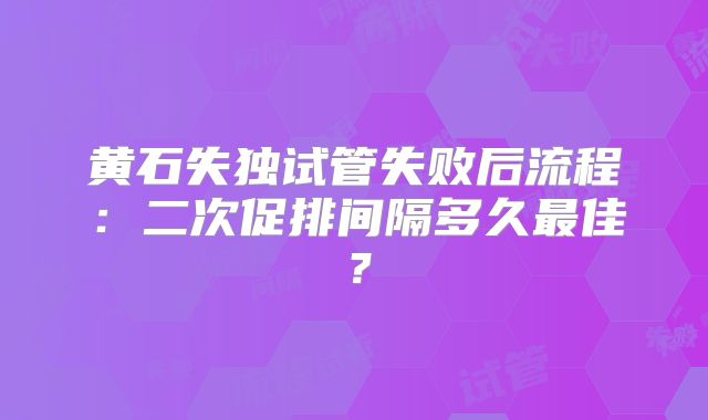 黄石失独试管失败后流程:二次促排间隔多久最佳?