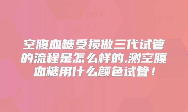 空腹血糖受损做三代试管的流程是怎么样的,测空腹血糖用什么颜色试管！