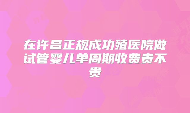 在许昌正规成功殖医院做试管婴儿单周期收费贵不贵