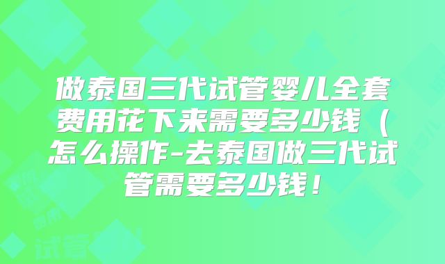 做泰国三代试管婴儿全套费用花下来需要多少钱（怎么操作-去泰国做三代试管需要多少钱！