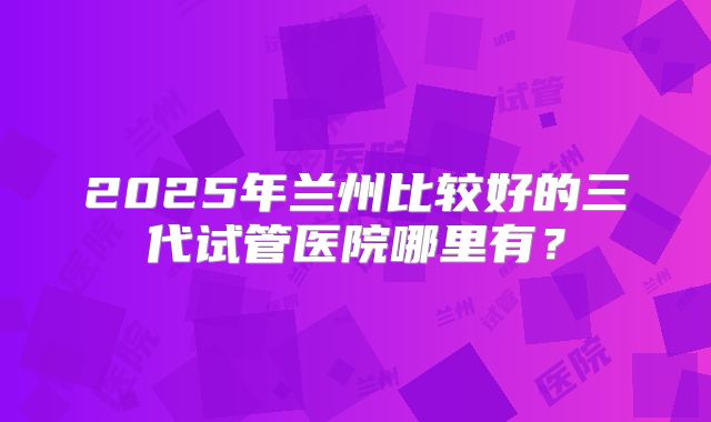 2025年兰州比较好的三代试管医院哪里有？