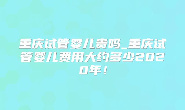 重庆试管婴儿贵吗_重庆试管婴儿费用大约多少2020年!