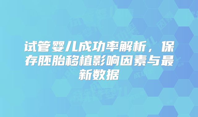 试管婴儿成功率解析，保存胚胎移植影响因素与最新数据