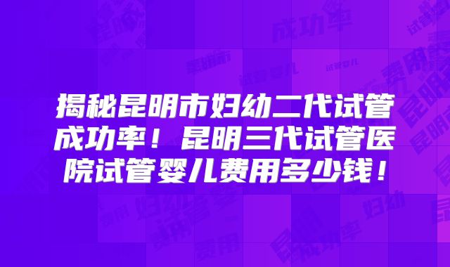 揭秘昆明市妇幼二代试管成功率！昆明三代试管医院试管婴儿费用多少钱！