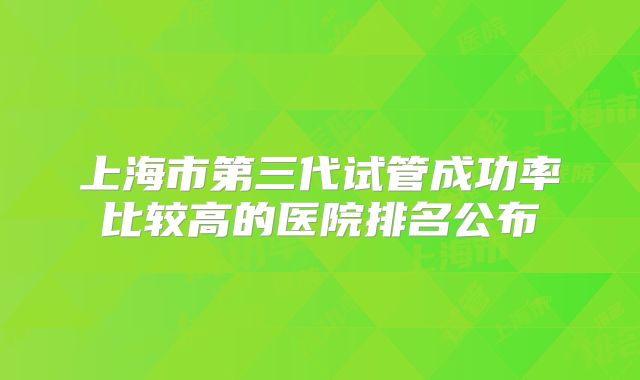 上海市第三代试管成功率比较高的医院排名公布