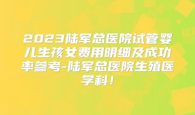 2023陆军总医院试管婴儿生孩女费用明细及成功率参考-陆军总医院生殖医学科！