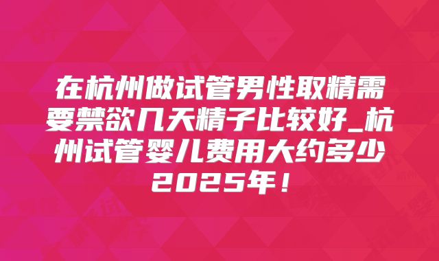 在杭州做试管男性取精需要禁欲几天精子比较好_杭州试管婴儿费用大约多少2025年！