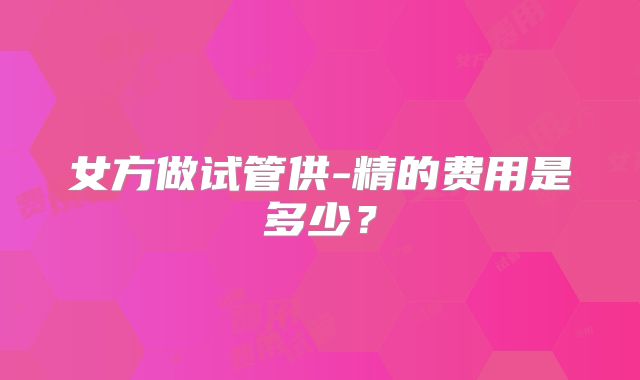 女方做试管供-精的费用是多少？