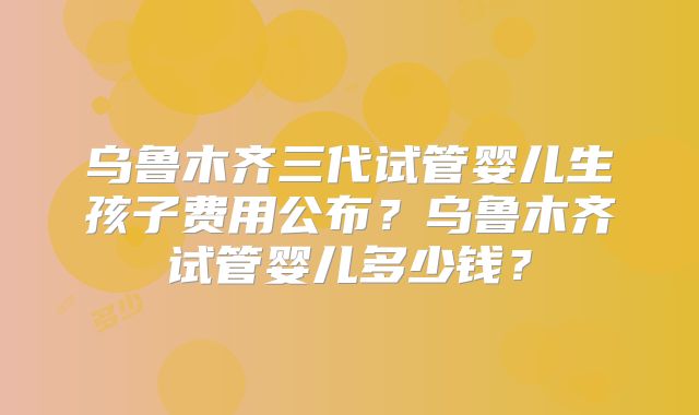 乌鲁木齐三代试管婴儿生孩子费用公布?乌鲁木齐试管婴儿多少钱?