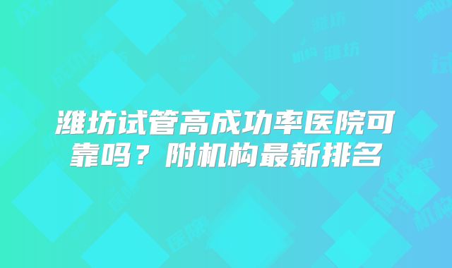 潍坊试管高成功率医院可靠吗？附机构最新排名