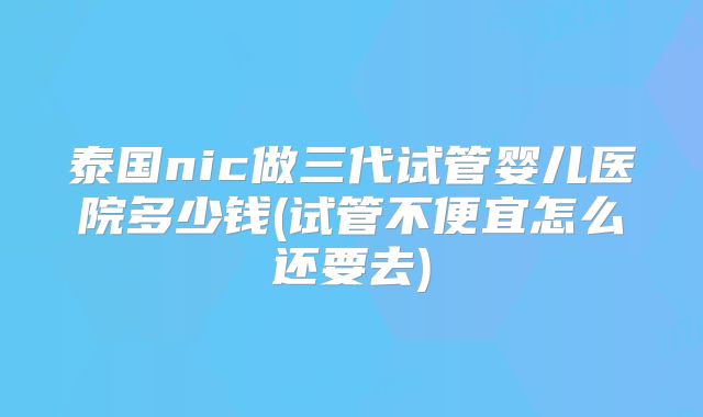 泰国nic做三代试管婴儿医院多少钱(试管不便宜怎么还要去)