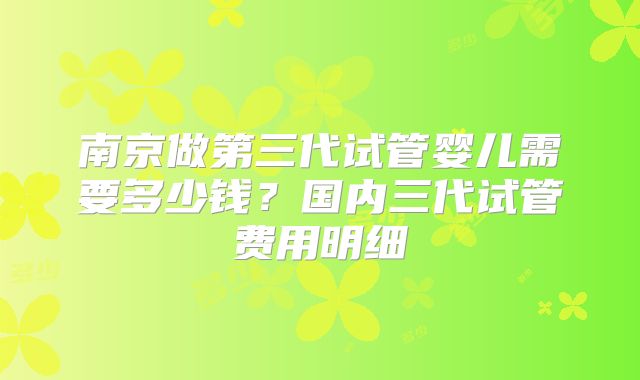 南京做第三代试管婴儿需要多少钱？国内三代试管费用明细