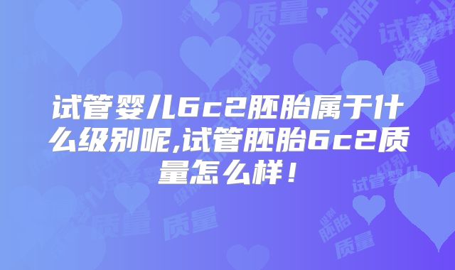 试管婴儿6c2胚胎属于什么级别呢,试管胚胎6c2质量怎么样！