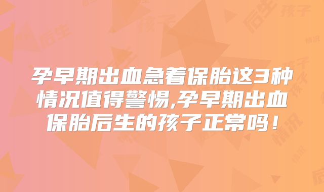 孕早期出血急着保胎这3种情况值得警惕,孕早期出血保胎后生的孩子正常吗！