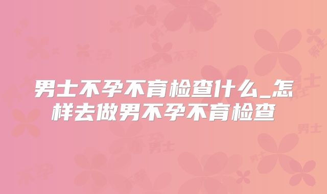 男士不孕不育检查什么_怎样去做男不孕不育检查